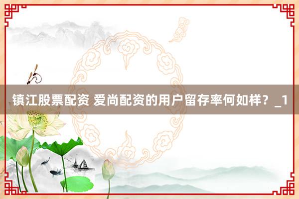 镇江股票配资 爱尚配资的用户留存率何如样？_1