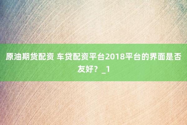 原油期货配资 车贷配资平台2018平台的界面是否友好？_1