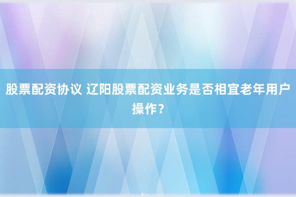 股票配资协议 辽阳股票配资业务是否相宜老年用户操作？