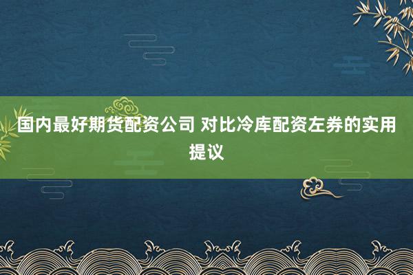 国内最好期货配资公司 对比冷库配资左券的实用提议