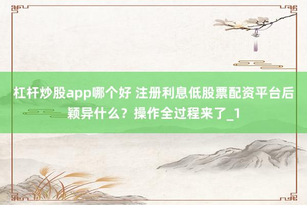 杠杆炒股app哪个好 注册利息低股票配资平台后颖异什么？操作全过程来了_1