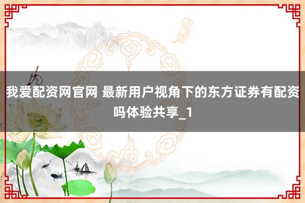 我爱配资网官网 最新用户视角下的东方证券有配资吗体验共享_1