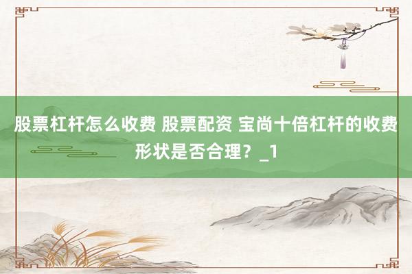 股票杠杆怎么收费 股票配资 宝尚十倍杠杆的收费形状是否合理？_1