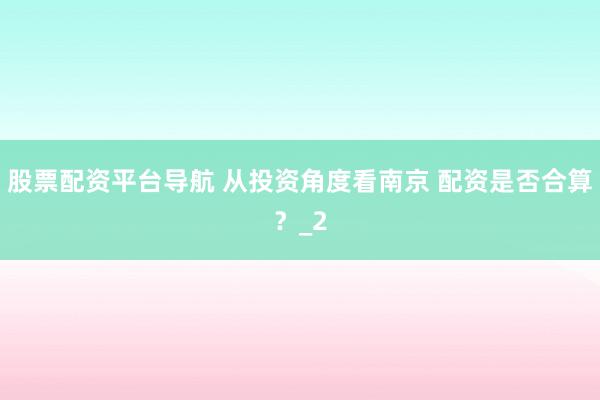 股票配资平台导航 从投资角度看南京 配资是否合算？_2