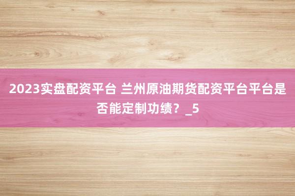 2023实盘配资平台 兰州原油期货配资平台平台是否能定制功绩？_5